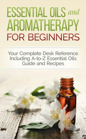 Essential Oils and Aromatherapy for Beginners: Your Complete Desk Reference Including A-to-Z Essential Oils Guide and Recipes