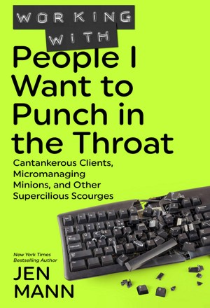 Working with People I Want to Punch in the Throat: Cantankerous Clients, Micromanaging Minions, and Other Supercilious Scourges